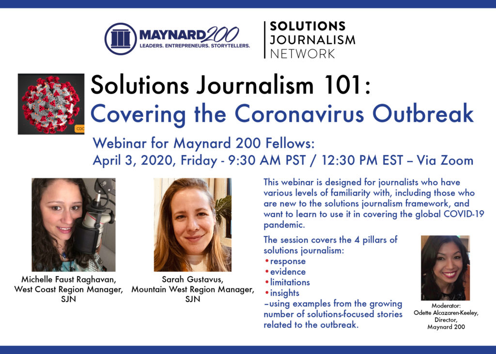A graphic advertising an event. Top left, the Maynard 200 logo. Top right, the Solutions Journalism Network logo. Blue and black text over a white background reads "Solutions Journalism 101: Covering the Coronavirus Outbreak. Webinar for Maynard 200 Fellows. April 3, 2020, Friday - 9:30 AM PST/12:30 PM EST - Via Zoom. This webinar is designed for journalists who have various levels of familiarity with, including those who are new to the solutions journalism framework and want to learn to use it in covering the global COVID-19 pandemic. The session covers the 4 pillars of solutions journalism: - response - evidence -limitations - insights -using examples from the growing number of solutions-focused stories related to the outbreak." AT far left, a photo of the coronavirus itself, a gray circular cell with red splotches covering its body. Bottom left, a photo of Michelle Faust Raghavan, a young woman with dark curly hair who stands before an audio-producing microphone. Text below states her name and reads "West Coast Region Manager, SJN." To the right, a photo of Sarah Gustavus a white woman with blonde hair and a white shirt and gray blazer. Below her photo text states her name and reads "Mountain West Region Manager, SJN." At far right, a photo of Odette Alcazaren-Keeley, an Asian woman with dark hair and red lipstick wearing a dark shirt. Below her photo, text reads her name and "Director, Maynard 200."
