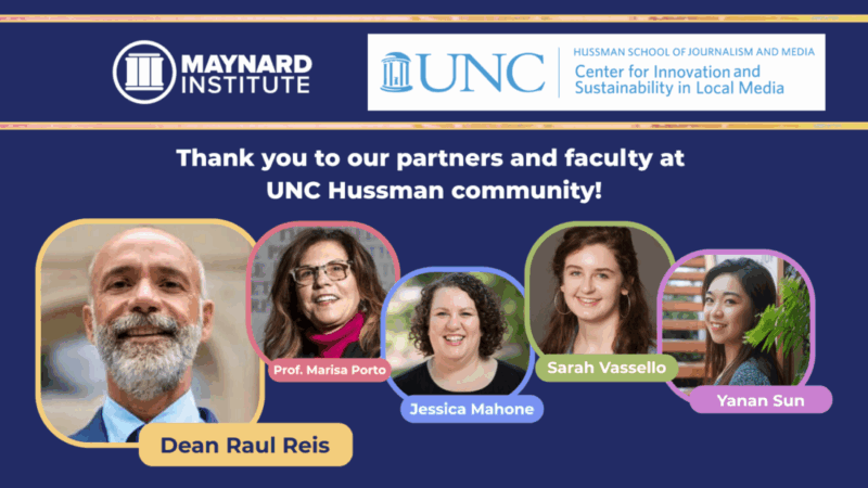 Over a dark blue background, the Maynard Institute logo and the UNC/Center for Innovation and Sustainability in Local Media logo. White text reads "Thank you to our partners and faculty at UNC Hussman community!" Below, ringed in colorful borders with rounded corners, headshot/professional photos of Dean Raul Reis, a bald, smiling man with a graying beard and a blue suit, Marisa Porto, a woman with dark curly hair and glasses, Jennifer Mahone, a white woman with sandy brown curly hair and blue eyes, Sarah Vassello, a young woman with dirty blond hair and large hoop earrings, and Yanan Sun, a young Asian woman. Their names are below their photos on small banners the same color as each photo border.