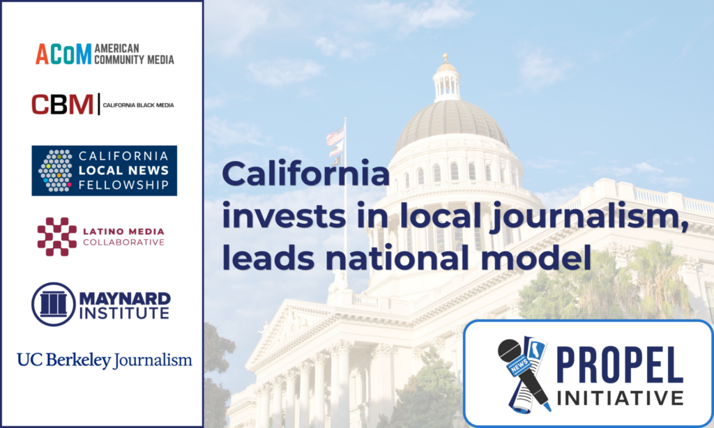 Graphic: at left, over a white rectangle with dark blue border, the logos for American Community Media, California Black Media, California Local News Fellowship, Latino Media Collaborative, The Maynard Institute, and UC Berkeley Journalism. Background, a somewhat transparent image of the California state capitol building. In dark blue, text reads "California invests in local journalism, leads national model. Bottom right corner, the logo for the Propel Initiative over a white rectangle, with microphone and newspaper icons. 